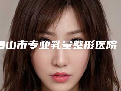 眉山市专业乳晕整形医院上榜清单top5刚刚公布(眉山市专业乳晕整形整形医院)