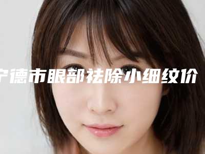 宁德市眼部祛除小细纹价格(价目)表官方2025版释出-宁德市眼部祛除小细纹失败修复价格贵不贵